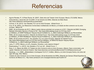 Referencias
•   Aguirre Reveles, R., & Pérez Rocha, M. (2007). Siete años del Tratado Unión Europea- Mexico (TLCUEM). México.
•   Antecedentes y desarrollo del TLCUEM. (13 de Octubre de 2008). Obtenido de Slide Share:
    http://www.slideshare.net/shashix/tlcue-presentation
•   Coninsx, A. M. (2012). Ven Obsoleto TLC con la Unión Europea . iGlobal forum , 1.
•   Cruz, R. M. (2003). Las Relaciones Comercilaes multilaterales de Mexico y el tratado de libre comercio con la union
    europea . México Df.
•   EMIS. (30 de Diciembre de 2011). México realizo intensa actividad con europa en el 2011. Obtenido de EMIS: Emerging
    Markets Information Service a Product of ISI : http://www.bibliocatalogo.buap.mx:2101/doc.html?
    pc=MX&doc_id=348877544&auto=1&query=tlcuem%3A&db=es_1y_d&hlc=es&range=365&sort_by=ReverseDate
•   EMIS. (02 de octubre de 2012). Obtenido de iGlobal Forum: http://www.bibliocatalogo.buap.mx:2101/doc.html?
    pc=MX&doc_id=380416639&auto=1&query=tlcuem%3A&db=es_1y_d&hlc=es&range=365&sort_by=ReverseDate
•   EMIS. (02 de octubre de 2012). Ven obsoleto TLC con Unión Europea. Obtenido de iGlobal Forum :
    http://www.bibliocatalogo.buap.mx:2101/doc.html?pc=MX&doc_id=380437021&auto=1&query=tlcuem
    %3A&db=es_1y_d&hlc=es&range=365&sort_by=ReverseDate
•   Lamy, P. (1975). México y la UE ¿Casados, Amantes o solo mejores Amigos?
•   Rosenzweing, F. d. (2012). Ven obsoleto a TLC con UE . iGlobal Forum, 1.
•   Rozo, C. A. (Marzo de 2004). El Tratado de Libre Comercio entre la Union Europea y Mexico: flujos comerciales y de
    capital. Obtenido de Comercio Exterior: http://www.iberomex.com/articulos/Bancomext/TLCUEflujoscomercio.pdf
•   Sanahuja, J. A. (1999). ¿Bilateralidad o Contrapeso? En R. P. Antillon, México y la Unión Europea frente a los retos del
    siglo XXI (pág. 353). México .
•   Tratado de Libre Comercio con la Unión Europea. (03 de Noviembre de 2009). Obtenido de Cámara Oficial Española de
    Comercio de México A.C.: http://www.camescom.com.mx/pages/viewnew.asp?CodArt=37
 
