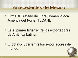 Antecedentes de México
• Firma el Tratado de Libre Comercio con
  América del Norte (TLCAN).

• Es el primer lugar entre los exportadores
  de América Latina.

• El octavo lugar entre los exportadores del
  mundo.
 