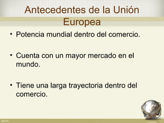 Antecedentes de la Unión
           Europea
• Potencia mundial dentro del comercio.

• Cuenta con un mayor mercado en el
  mundo.

• Tiene una larga trayectoria dentro del
  comercio.
 