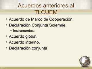 Acuerdos anteriores al
            TLCUEM
• Acuerdo de Marco de Cooperación.
• Declaración Conjunta Solemne.
  – Instrumentos:
• Acuerdo global.
• Acuerdo interino.
• Declaración conjunta
 