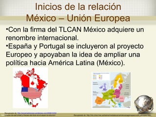 Inicios de la relación
                           México – Unión Europea
 •Con la firma del TLCAN México adquiere un
 renombre internacional.
 •España y Portugal se incluyeron al proyecto
 Europeo y apoyaban la idea de ampliar una
 política hacia América Latina (México).




Recuperado de: http://pocamadrenews.wordpress.com/2008/10/03/
colapso-de-wall-street-y-fracaso-del-tlcan-es-el-aspan-la-solucion/   Recuperado de: http://iris.cnice.mec.es/kairos/mediateca/cartoteca/pagsmapas/union_europea.html
 
