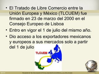 • El Tratado de Libre Comercio entre la
  Unión Europea y México (TLCUEM) fue
  firmado en 23 de marzo del 2000 en el
  Consejo Europeo de Lisboa
• Entro en vigor el 1 de julio del mismo año.
• Dio acceso a los exportadores mexicanos
  y europeos a sus mercados solo a partir
  del 1 de julio del 2002.




        Recuperado de: http://www.ecoportal.net/Temas_Especiales/Economia/Mexico_y_La_Union_Europea
 