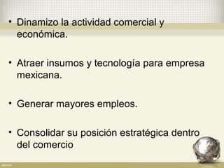 • Dinamizo la actividad comercial y
  económica.

• Atraer insumos y tecnología para empresa
  mexicana.

• Generar mayores empleos.

• Consolidar su posición estratégica dentro
  del comercio
 
