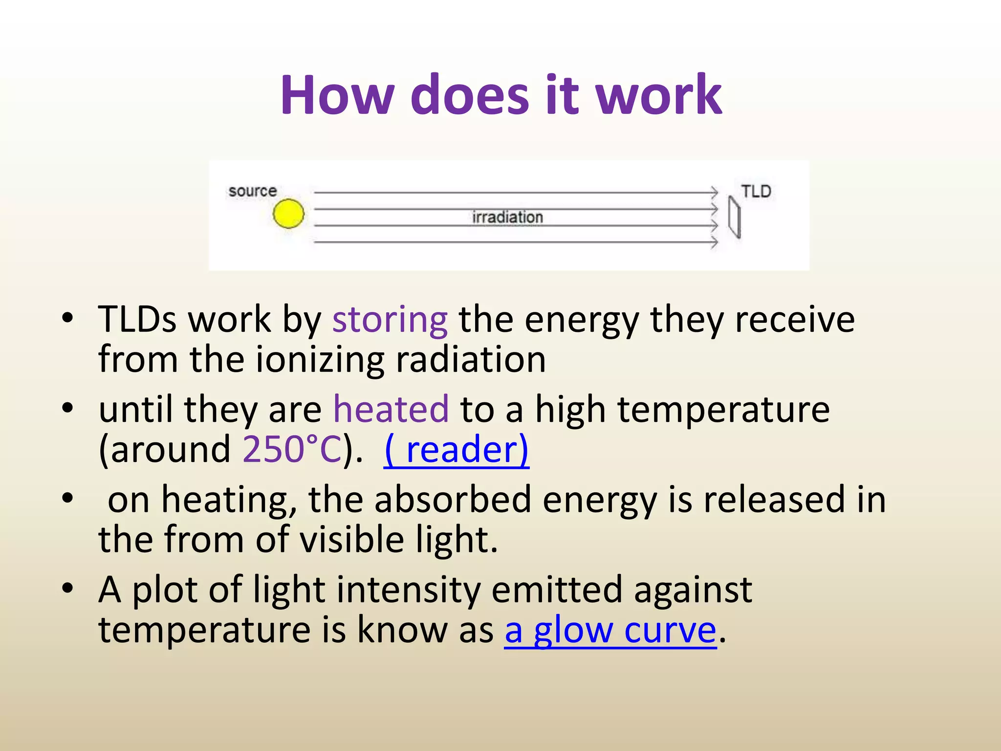 How does it work
• TLDs work by storing the energy they receive
from the ionizing radiation
• until they are heated to a high temperature
(around 250°C). ( reader)
• on heating, the absorbed energy is released in
the from of visible light.
• A plot of light intensity emitted against
temperature is know as a glow curve.
 