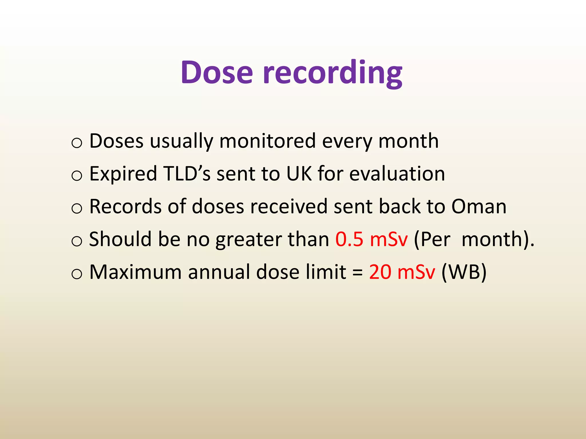Dose recording
o Doses usually monitored every month
o Expired TLD’s sent to UK for evaluation
o Records of doses received sent back to Oman
o Should be no greater than 0.5 mSv (Per month).
o Maximum annual dose limit = 20 mSv (WB)
 