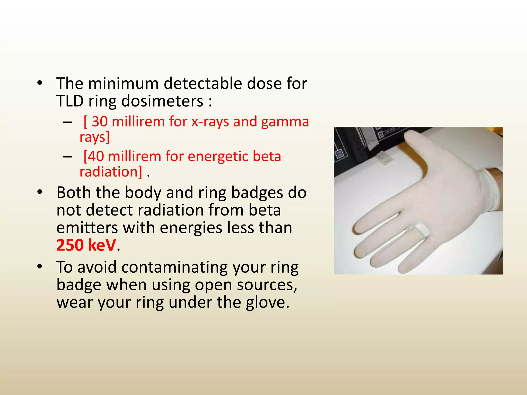 • The minimum detectable dose for
TLD ring dosimeters :
– [ 30 millirem for x-rays and gamma
rays]
– [40 millirem for energetic beta
radiation] .
• Both the body and ring badges do
not detect radiation from beta
emitters with energies less than
250 keV.
• To avoid contaminating your ring
badge when using open sources,
wear your ring under the glove.
 