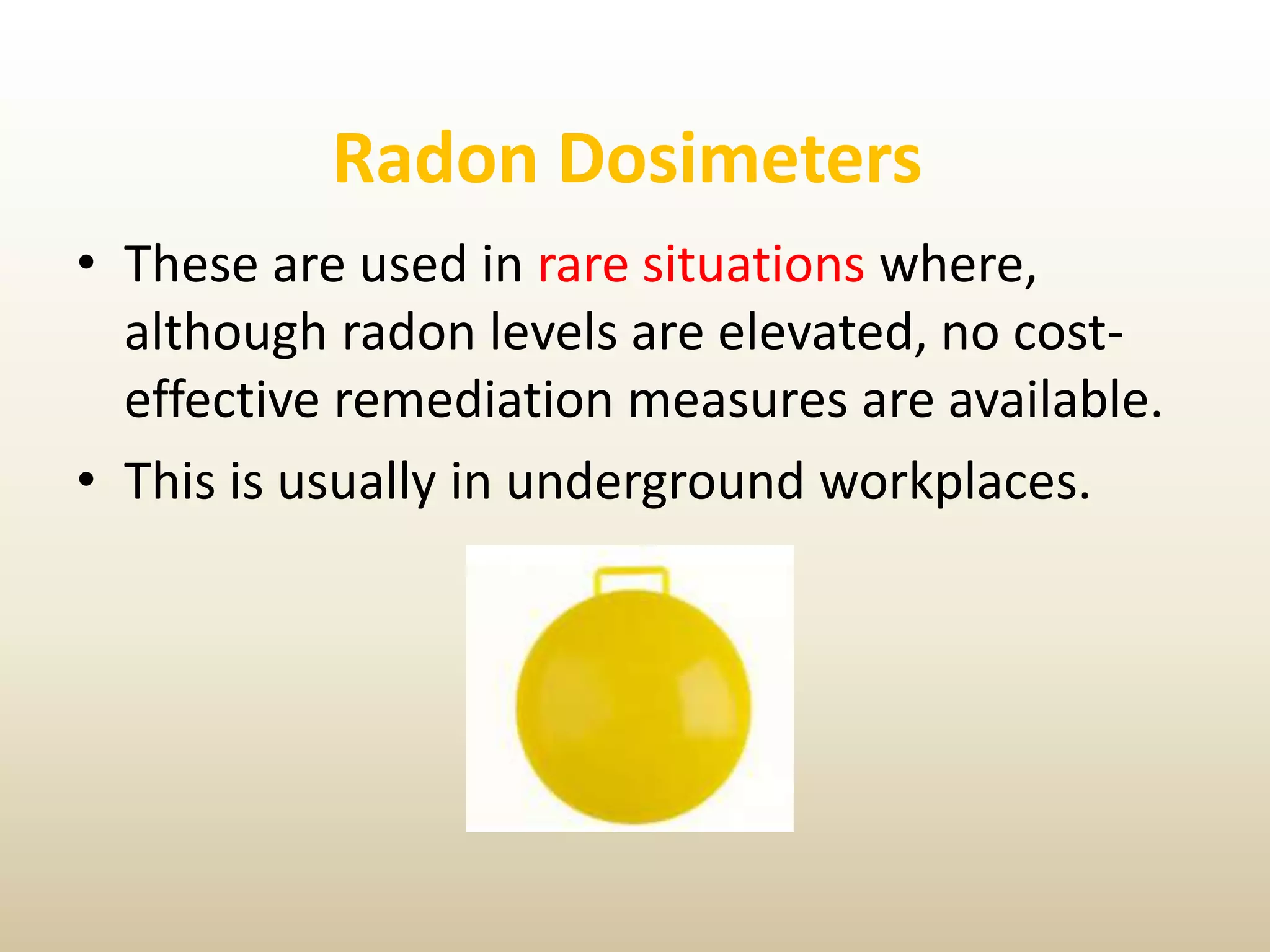 Radon Dosimeters
• These are used in rare situations where,
although radon levels are elevated, no cost-
effective remediation measures are available.
• This is usually in underground workplaces.
 