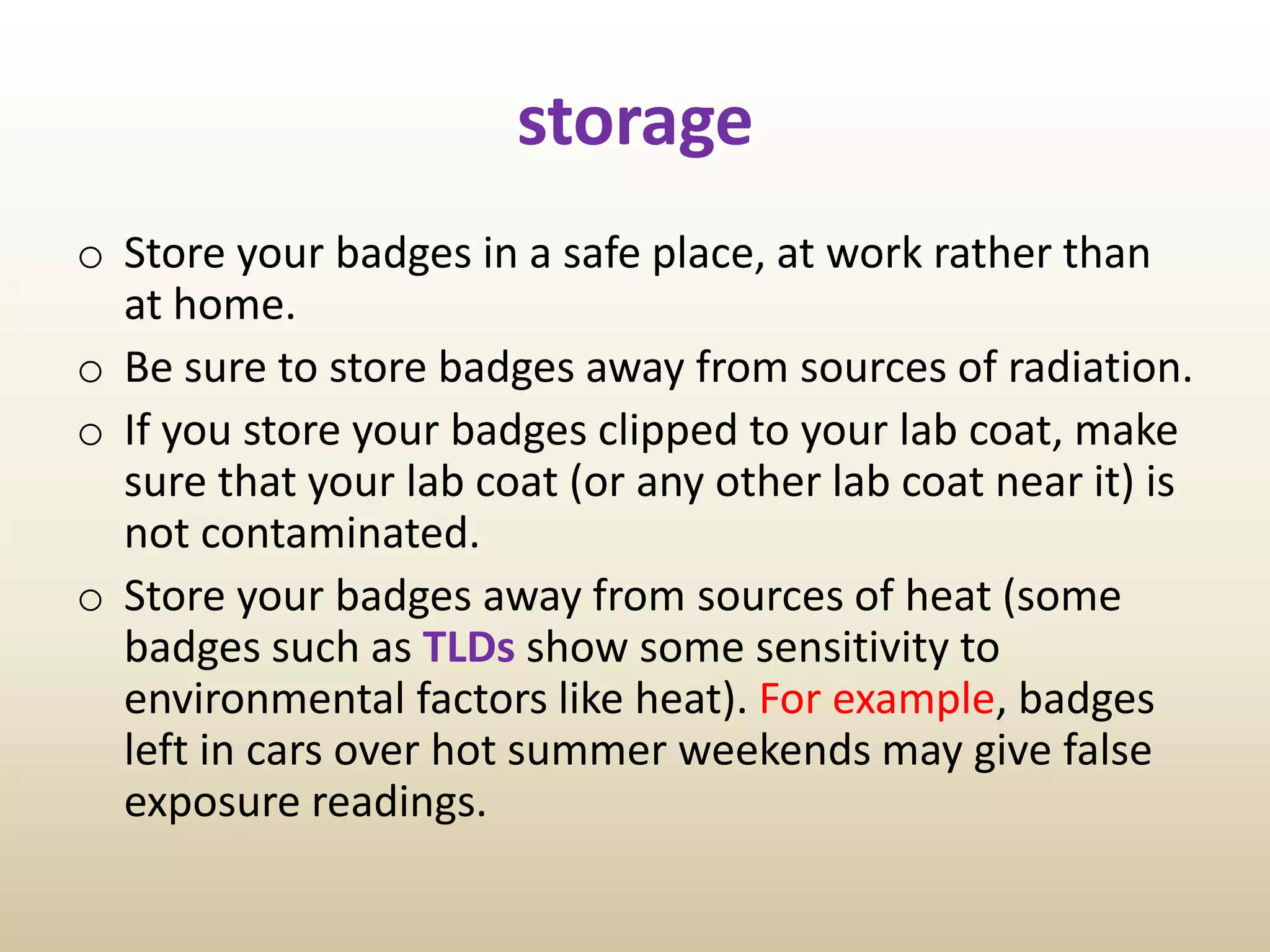 storage
o Store your badges in a safe place, at work rather than
at home.
o Be sure to store badges away from sources of radiation.
o If you store your badges clipped to your lab coat, make
sure that your lab coat (or any other lab coat near it) is
not contaminated.
o Store your badges away from sources of heat (some
badges such as TLDs show some sensitivity to
environmental factors like heat). For example, badges
left in cars over hot summer weekends may give false
exposure readings.
 