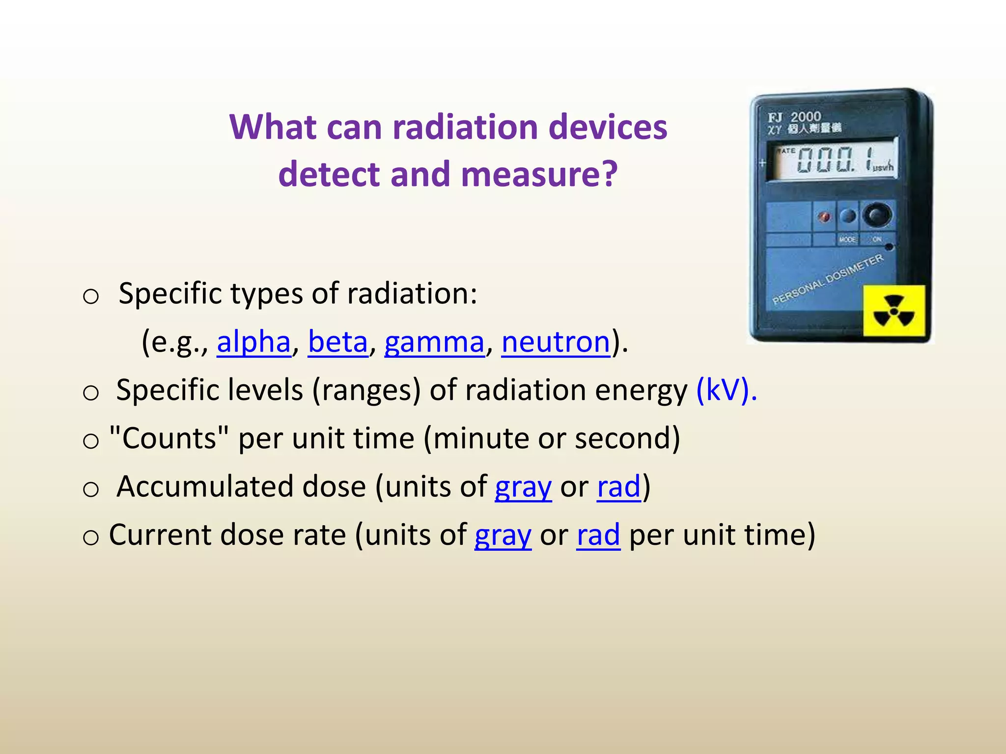 What can radiation devices
detect and measure?
o Specific types of radiation:
(e.g., alpha, beta, gamma, neutron).
o Specific levels (ranges) of radiation energy (kV).
o "Counts" per unit time (minute or second)
o Accumulated dose (units of gray or rad)
o Current dose rate (units of gray or rad per unit time)
 