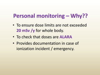 Personal monitoring – Why??
• To ensure dose limits are not exceeded
20 mSv /y for whole body.
• To check that doses are ALARA
• Provides documentation in case of
ionization incident / emergency.
 