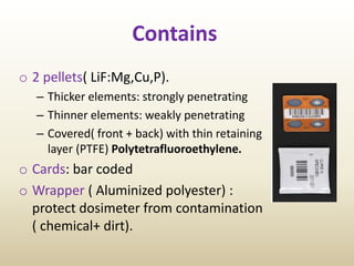 Contains
o 2 pellets( LiF:Mg,Cu,P).
– Thicker elements: strongly penetrating
– Thinner elements: weakly penetrating
– Covered( front + back) with thin retaining
layer (PTFE) Polytetrafluoroethylene.
o Cards: bar coded
o Wrapper ( Aluminized polyester) :
protect dosimeter from contamination
( chemical+ dirt).
 