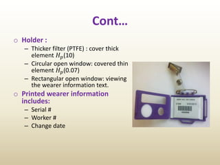Cont…
o Holder :
– Thicker filter (PTFE) : cover thick
element 𝐻 𝑝(10)
– Circular open window: covered thin
element 𝐻 𝑝(0.07)
– Rectangular open window: viewing
the wearer information text.
o Printed wearer information
includes:
– Serial #
– Worker #
– Change date
 