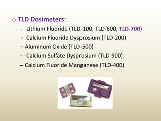 o TLD Dosimeters:
– Lithium Fluoride (TLD-100, TLD-600, TLD-700)
– Calcium Fluoride Dysprosium (TLD-200)
– Aluminum Oxide (TLD-500)
– Calcium Sulfate Dysprosium (TLD-900)
– Calcium Fluoride Manganese (TLD-400)
 