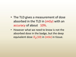 • The TLD gives a measurement of dose
absorbed in the TLD in (mGy) with an
accuracy of about 10%.
• However what we need to know is not the
absorbed dose in the badge, but the deep
equivalent dose 𝐻 𝑝(10) in (mSv) in tissue.
 