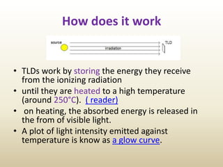 How does it work
• TLDs work by storing the energy they receive
from the ionizing radiation
• until they are heated to a high temperature
(around 250°C). ( reader)
• on heating, the absorbed energy is released in
the from of visible light.
• A plot of light intensity emitted against
temperature is know as a glow curve.
 