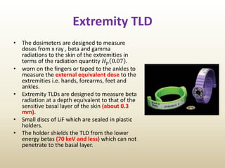 Extremity TLD
• The dosimeters are designed to measure
doses from x ray , beta and gamma
radiations to the skin of the extremities in
terms of the radiation quantity 𝐻 𝑝 0.07 .
• worn on the fingers or taped to the ankles to
measure the external equivalent dose to the
extremities i.e. hands, forearms, feet and
ankles.
• Extremity TLDs are designed to measure beta
radiation at a depth equivalent to that of the
sensitive basal layer of the skin (about 0.3
mm).
• Small discs of LiF which are sealed in plastic
holders.
• The holder shields the TLD from the lower
energy betas (70 keV and less) which can not
penetrate to the basal layer.
 