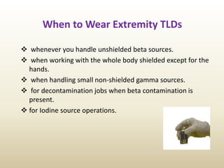 When to Wear Extremity TLDs
 whenever you handle unshielded beta sources.
 when working with the whole body shielded except for the
hands.
 when handling small non-shielded gamma sources.
 for decontamination jobs when beta contamination is
present.
 for Iodine source operations.
 