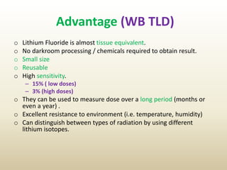 Advantage (WB TLD)
o Lithium Fluoride is almost tissue equivalent.
o No darkroom processing / chemicals required to obtain result.
o Small size
o Reusable
o High sensitivity.
– 15% ( low doses)
– 3% (high doses)
o They can be used to measure dose over a long period (months or
even a year) .
o Excellent resistance to environment (i.e. temperature, humidity)
o Can distinguish between types of radiation by using different
lithium isotopes.
 