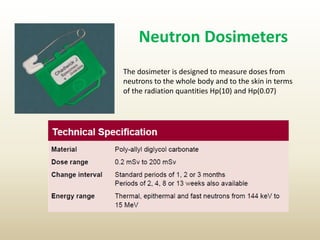 Neutron Dosimeters
The dosimeter is designed to measure doses from
neutrons to the whole body and to the skin in terms
of the radiation quantities Hp(10) and Hp(0.07)
 