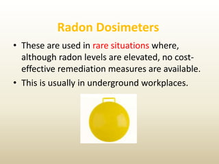 Radon Dosimeters
• These are used in rare situations where,
although radon levels are elevated, no cost-
effective remediation measures are available.
• This is usually in underground workplaces.
 