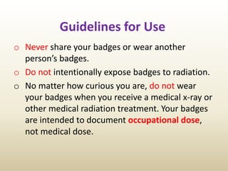 Guidelines for Use
o Never share your badges or wear another
person’s badges.
o Do not intentionally expose badges to radiation.
o No matter how curious you are, do not wear
your badges when you receive a medical x-ray or
other medical radiation treatment. Your badges
are intended to document occupational dose,
not medical dose.
 