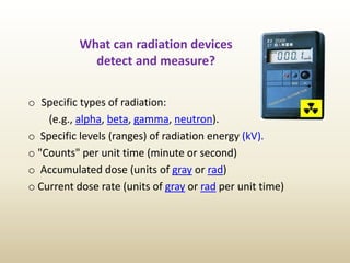What can radiation devices
detect and measure?
o Specific types of radiation:
(e.g., alpha, beta, gamma, neutron).
o Specific levels (ranges) of radiation energy (kV).
o "Counts" per unit time (minute or second)
o Accumulated dose (units of gray or rad)
o Current dose rate (units of gray or rad per unit time)
 