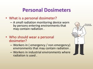 Personal Dosimeters
• What is a personal dosimeter?
– A small radiation monitoring device worn
by persons entering environments that
may contain radiation .
• Who should wear a personal
dosimeter?
– Workers in ( emergency / non emergency)
environments that may contain radiation .
– Workers in industrial environments where
radiation is used .
 
