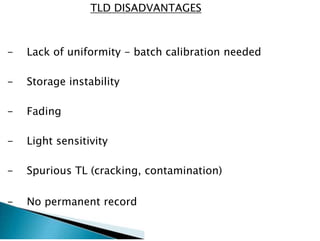 TLD DISADVANTAGES
- Lack of uniformity - batch calibration needed
- Storage instability
- Fading
- Light sensitivity
- Spurious TL (cracking, contamination)
- No permanent record
 
