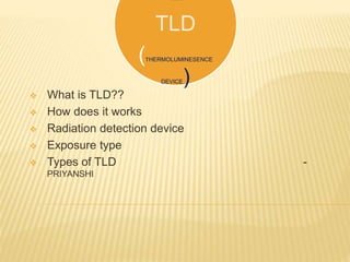 E
TLD
(THERMOLUMINESENCE
DEVICE)
 What is TLD??
 How does it works
 Radiation detection device
 Exposure type
 Types of TLD -
PRIYANSHI
 