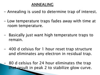 ANNEALING
- Annealing is used to determine trap of interest.
- Low temperature traps fades away with time at
room temperature.
- Basically just want high temperature traps to
remain.
- 400 d celsius for 1 hour reset trap structure
and eliminates any electron in residual trap.
- 80 d celsius for 24 hour eliminates the trap
that result in peak 2 to stabilize glow curve.
 