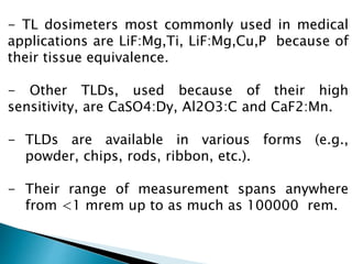 - TL dosimeters most commonly used in medical
applications are LiF:Mg,Ti, LiF:Mg,Cu,P because of
their tissue equivalence.
- Other TLDs, used because of their high
sensitivity, are CaSO4:Dy, Al2O3:C and CaF2:Mn.
- TLDs are available in various forms (e.g.,
powder, chips, rods, ribbon, etc.).
- Their range of measurement spans anywhere
from <1 mrem up to as much as 100000 rem.
 