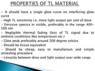 - It should have a single glow curve no interfering glow
curve
- High TL sensitivity i.e. more light output per unit of dose
- Emissive spectra in visible, preferably in the range 400-
500 nm
- Negligible thermal fading (loss of TL signal due to
ambient conditions like temperature etc.)
- Glow peak preferably around 200 degree celsius
- Should be tissue equivalent
- Should be cheap, easy to manufacture and simple
annealing procedure
- Linearity between dose and light output over wide range
 
