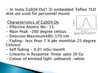 - In India CaSO4:Dy(1:3) embedded Teflon TLD
disk are used for personnel monitoring.
Characteristics of CaSO4:Dy
- Effective Atomic No- 15.
- Main Peak -200 degree celsius
- Emission Maximum480-570 nm
- Fading- less than 5 % per month(at 25 degree
Celsius)
- Self fading - 0.01 mSv/month
- Linearity in Response :linear upto 30 Gy
- Colour of emitted light :yellowish -white
 
