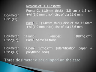 Dosimeter
Disc1(Dl)
Regions of TLD Cassette
Front: Cu (1.0mm thick) 3.5 cm x 1.5 cm
+Al (1.0 mm thick) disc of dia 15.6 mm.
Back: Cu (1.0mm thick) disc of dia 15.6mm
+Al (1.0 mm thick) disc of dia 15.6 mm.
Dosimeter
Disc2(D2)
: Front: Perspex 180mg.cm-2
Back: Same as front
Dosimeter
Disc3(D3)
: Open: 12mg.cm-2 (identification paper +
polythene seal)
 
