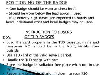 - One badge should be worn at chest level.
- Should be worn below the lead apron if used.
- If selectively high doses are expected to hands and
head- additional wrist and head badges may be used.
INSTRUCTION FOR USERS
OF TLD BADGESDO’s
• Load the card properly in the TLD cassette, name and
personnel NO. should be in the front, visible from
outside
• Use TLD card of the valid service period.
• Handle the TLD badge with care
• Store the badge in radiation free place when not in use
by you.
• Report any unusual radiation incident to your RSO
 