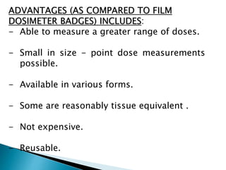ADVANTAGES (AS COMPARED TO FILM
DOSIMETER BADGES) INCLUDES:
- Able to measure a greater range of doses.
- Small in size - point dose measurements
possible.
- Available in various forms.
- Some are reasonably tissue equivalent .
- Not expensive.
- Reusable.
 