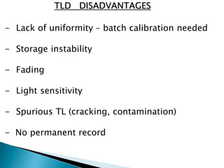 - Lack of uniformity – batch calibration needed
- Storage instability
- Fading
- Light sensitivity
- Spurious TL (cracking, contamination)
- No permanent record
TLD DISADVANTAGES
 