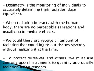 - Dosimetry is the monitoring of individuals to
accurately determine their radiation dose
equivalent.
- When radiation interacts with the human
body, there are no perceptible sensations and
usually no immediate effects.
- We could therefore receive an amount of
radiation that could injure our tissues severely
without realizing it at the time.
- To protect ourselves and others, we must use
and rely upon instruments to quantify and qualify
radiation measurements.
 