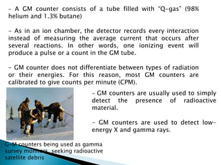 - A GM counter consists of a tube filled with “Q-gas” (98%
helium and 1.3% butane)
- As in an ion chamber, the detector records every interaction
instead of measuring the average current that occurs after
several reactions. In other words, one ionizing event will
produce a pulse or a count in the GM tube.
- GM counter does not differentiate between types of radiation
or their energies. For this reason, most GM counters are
calibrated to give counts per minute (CPM).
G-M counters being used as gamma
survey monitors, seeking radioactive
satellite debris
- GM counters are usually used to simply
detect the presence of radioactive
material.
- GM counters are used to detect low-
energy X and gamma rays.
 