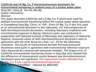 CaSO4:Dy and LiF:Mg, Cu, P thermoluminescent dosimeters for
environmental monitoring in ambient areas of a nuclear power plant.
Zeng XS1, Zeng JX, Tan GX, Mai WJ.
Author information
Abstract
This paper describes CaSO4:Dy and LiF:Mg, Cu, P which were used for
ambient environmental monitoring before the nuclear power plant operation
in Guangdong Daya Bay, China, in 1991. Since LiF:Mg, Cu, P was first used
as an environmental dosimeter in this laboratory, the intercomparison of
both thermoluminescent dosimeters, including laboratory irradiation and
environmental exposure in Beijing reference spots, was conducted in
cooperation with National Institute of Metrology and Laboratory of Industrial
Hygiene, measured values of both thermoluminescent dosimeters were in
agreement with the error being less than +or- 2% for the laboratory
irradiation. The results of measurement by both thermoluminescent
dosimeters were quite in agreement with environmental reference exposure
rates measured by a pressurized ionization chamber. The largest error of
CaSO4:Dy environmental monitoring results in Daya Bay also showed that
the differences of measurement results between two thermoluminescent
dosimeters were not significant. The experiment results indicated that
LiF:Mg, Cu, P was a good environmental dosimeter.
PMID: 8609029 [PubMed - indexed for MEDLINE]
 