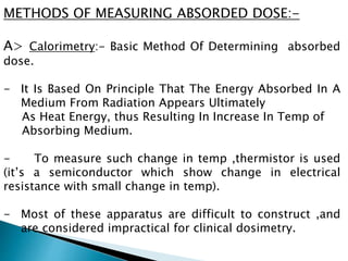 METHODS OF MEASURING ABSORDED DOSE:-
A> Calorimetry:- Basic Method Of Determining absorbed
dose.
- It Is Based On Principle That The Energy Absorbed In A
Medium From Radiation Appears Ultimately
As Heat Energy, thus Resulting In Increase In Temp of
Absorbing Medium.
- To measure such change in temp ,thermistor is used
(it’s a semiconductor which show change in electrical
resistance with small change in temp).
- Most of these apparatus are difficult to construct ,and
are considered impractical for clinical dosimetry.
 