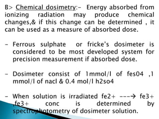 B> Chemical dosimetry:- Energy absorbed from
ionizing radiation may produce chemical
changes,& if this change can be determined , it
can be used as a measure of absorbed dose.
- Ferrous sulphate or fricke’s dosimeter is
considered to be most developed system for
precision measurement if absorbed dose.
- Dosimeter consist of 1mmol/l of fes04 ,1
mmol/l of nacl & 0.4 mol/l h2so4
- When solution is irradiated fe2+ --- fe3+
,fe3+ conc is determined by
spectrophotometry of dosimeter solution.
 