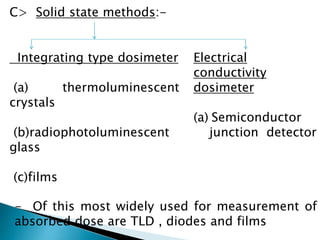 C> Solid state methods:-
Integrating type dosimeter
(a) thermoluminescent
crystals
(b)radiophotoluminescent
glass
(c)films
Electrical
conductivity
dosimeter
(a) Semiconductor
junction detector
- Of this most widely used for measurement of
absorbed dose are TLD , diodes and films
 