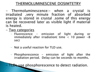 - Thermoluminescence:- when a crystal is
irradiated ,very minute fraction of absorbed
energy is stored in crystal .some of this energy
can be recovered later as visible light if material
is heated.
- Two categories
- Fluorescence - emission of light during or
immediately after irradiation( time < 10 power -8
sec)
- Not a useful reaction for TLD use.
- Phosphorescence - emission of light after the
irradiation period. Delay can be seconds to months.
- TLDs use phosphorescence to detect radiation.
THERMOLUMINESCENE DOSIMTETRY
 