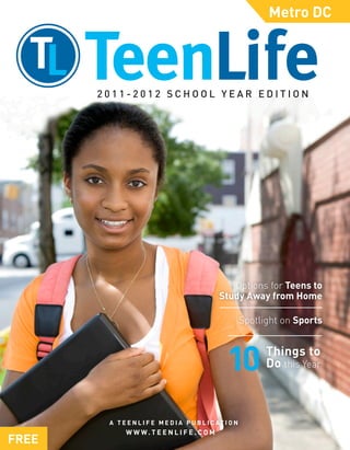 Metro DC




       2011-2012 SCHOOL YEAR EDITION




                                                   Options for Teens to
                                                Study Away from Home

                                                           Spotlight on Sports


                                                                 Things to
                                                                 Do this Year



        A T E E N L I F E M E D I A P U B L I C AT I O N
              W W W. T E E N L I F E . C O M
FREE
 