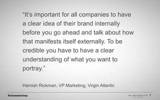 “It’s important for all companies to have
a clear idea of their brand internally
before you go ahead and talk about how
that manifests itself externally. To be
credible you have to have a clear
understanding of what you want to
portray.”
Hamish Rickman, VP Marketing, Virgin Atlantic
15
 