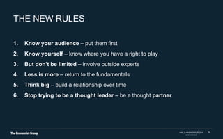 24
THE NEW RULES
1. Know your audience – put them first
2. Know yourself – know where you have a right to play
3. But don’t be limited – involve outside experts
4. Less is more – return to the fundamentals
5. Think big – build a relationship over time
6. Stop trying to be a thought leader – be a thought partner
 