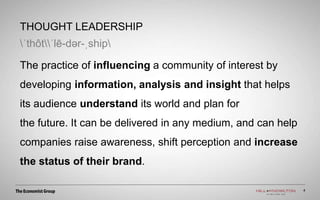 THOUGHT LEADERSHIP
ˈthôtˈlē-dər-ˌship
The practice of influencing a community of interest by
developing information, analysis and insight that helps
its audience understand its world and plan for
the future. It can be delivered in any medium, and can help
companies raise awareness, shift perception and increase
the status of their brand.
4
 
