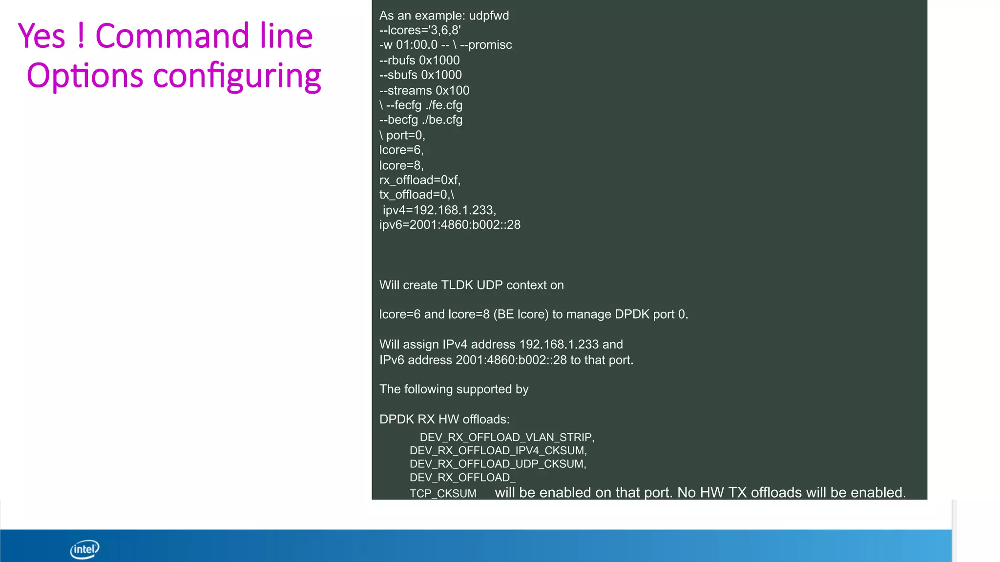 Yes ! Command line
Op1ons conﬁguring 
As an example: udpfwd
--lcores='3,6,8'
-w 01:00.0 --  --promisc
--rbufs 0x1000
--sbufs 0x1000
--streams 0x100
 --fecfg ./fe.cfg
--becfg ./be.cfg
 port=0,
lcore=6,
lcore=8,
rx_offload=0xf,
tx_offload=0,
ipv4=192.168.1.233,
ipv6=2001:4860:b002::28
Will create TLDK UDP context on
lcore=6 and lcore=8 (BE lcore) to manage DPDK port 0.
Will assign IPv4 address 192.168.1.233 and
IPv6 address 2001:4860:b002::28 to that port.
The following supported by
DPDK RX HW offloads:
DEV_RX_OFFLOAD_VLAN_STRIP,
DEV_RX_OFFLOAD_IPV4_CKSUM,
DEV_RX_OFFLOAD_UDP_CKSUM,
DEV_RX_OFFLOAD_
TCP_CKSUM will be enabled on that port. No HW TX offloads will be enabled.
 