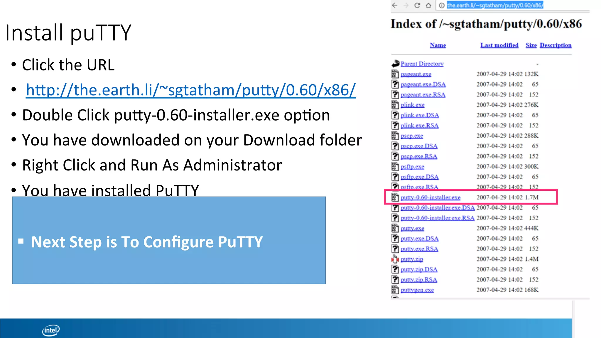Install puTTY

 •  Click	the	URL	
•  	hwp://the.earth.li/~sgtatham/puwy/0.60/x86/	
•  Double	Click	puwy-0.60-installer.exe	opeon	
•  You	have	downloaded	on	your	Download	folder	
•  Right	Click	and	Run	As	Administrator		
•  You	have	installed	PuTTY	
	
	!  Next	Step	is	To	Conﬁgure	PuTTY		
 
